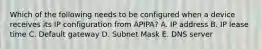 Which of the following needs to be configured when a device receives its IP configuration from APIPA? A. IP address B. IP lease time C. Default gateway D. Subnet Mask E. DNS server