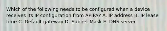 Which of the following needs to be configured when a device receives its IP configuration from APIPA? A. IP address B. IP lease time C. Default gateway D. Subnet Mask E. DNS server