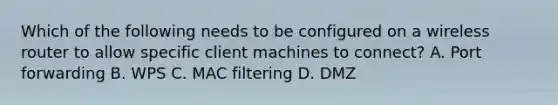 Which of the following needs to be configured on a wireless router to allow specific client machines to connect? A. Port forwarding B. WPS C. MAC filtering D. DMZ
