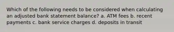 Which of the following needs to be considered when calculating an adjusted bank statement balance? a. ATM fees b. recent payments c. bank service charges d. deposits in transit