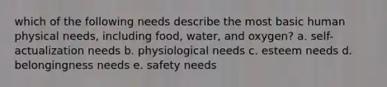 which of the following needs describe the most basic human physical needs, including food, water, and oxygen? a. self-actualization needs b. physiological needs c. esteem needs d. belongingness needs e. safety needs