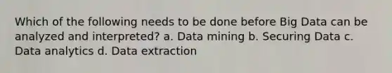 Which of the following needs to be done before Big Data can be analyzed and interpreted? a. Data mining b. Securing Data c. Data analytics d. Data extraction