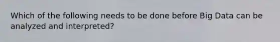 Which of the following needs to be done before Big Data can be analyzed and interpreted?