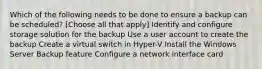 Which of the following needs to be done to ensure a backup can be scheduled? [Choose all that apply] Identify and configure storage solution for the backup Use a user account to create the backup Create a virtual switch in Hyper-V Install the Windows Server Backup feature Configure a network interface card