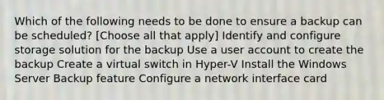 Which of the following needs to be done to ensure a backup can be scheduled? [Choose all that apply] Identify and configure storage solution for the backup Use a user account to create the backup Create a virtual switch in Hyper-V Install the Windows Server Backup feature Configure a network interface card