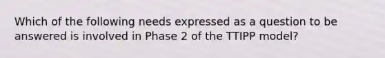 Which of the following needs expressed as a question to be answered is involved in Phase 2 of the TTIPP model?