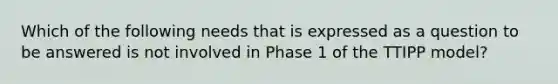 Which of the following needs that is expressed as a question to be answered is not involved in Phase 1 of the TTIPP model?