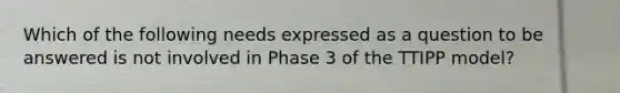 Which of the following needs expressed as a question to be answered is not involved in Phase 3 of the TTIPP model?