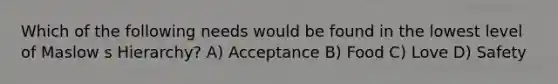 Which of the following needs would be found in the lowest level of Maslow s Hierarchy? A) Acceptance B) Food C) Love D) Safety