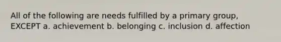All of the following are needs fulfilled by a primary group, EXCEPT a. achievement b. belonging c. inclusion d. affection