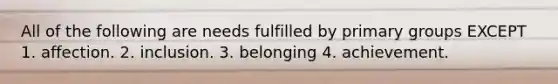 All of the following are needs fulfilled by primary groups EXCEPT 1. affection. 2. inclusion. 3. belonging 4. achievement.