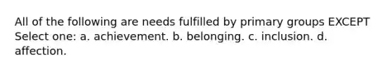 All of the following are needs fulfilled by primary groups EXCEPT Select one: a. achievement. b. belonging. c. inclusion. d. affection.