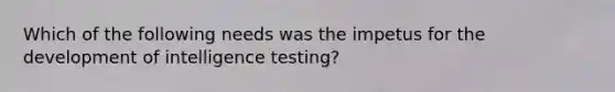 Which of the following needs was the impetus for the development of intelligence testing?