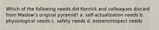 Which of the following needs did Kenrick and colleagues discard from Maslow's original pyramid? a. self-actualization needs b. physiological needs c. safety needs d. esteem/respect needs