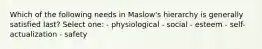 Which of the following needs in Maslow's hierarchy is generally satisfied last? Select one: - physiological - social - esteem - self-actualization - safety