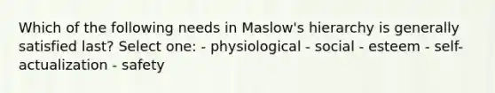 Which of the following needs in Maslow's hierarchy is generally satisfied last? Select one: - physiological - social - esteem - self-actualization - safety