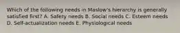 Which of the following needs in​ Maslow's hierarchy is generally satisfied​ first? A. Safety needs B. Social needs C. Esteem needs D. ​Self-actualization needs E. Physiological needs