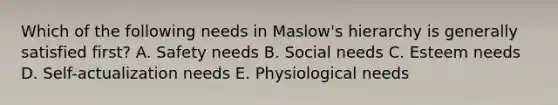 Which of the following needs in​ Maslow's hierarchy is generally satisfied​ first? A. Safety needs B. Social needs C. Esteem needs D. ​Self-actualization needs E. Physiological needs