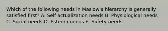 Which of the following needs in​ Maslow's hierarchy is generally satisfied​ first? A. Self-actualization needs B. Physiological needs C. Social needs D. Esteem needs E. Safety needs