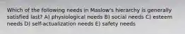Which of the following needs in Maslow's hierarchy is generally satisfied last? A) physiological needs B) social needs C) esteem needs D) self-actualization needs E) safety needs