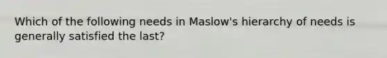 Which of the following needs in Maslow's hierarchy of needs is generally satisfied the last?