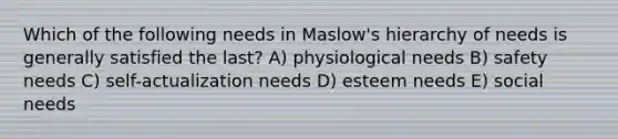 Which of the following needs in Maslow's hierarchy of needs is generally satisfied the last? A) physiological needs B) safety needs C) self-actualization needs D) esteem needs E) social needs