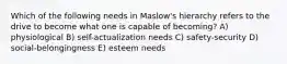 Which of the following needs in Maslow's hierarchy refers to the drive to become what one is capable of becoming? A) physiological B) self-actualization needs C) safety-security D) social-belongingness E) esteem needs