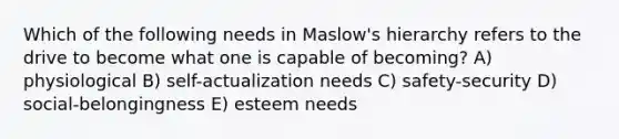 Which of the following needs in Maslow's hierarchy refers to the drive to become what one is capable of becoming? A) physiological B) self-actualization needs C) safety-security D) social-belongingness E) esteem needs