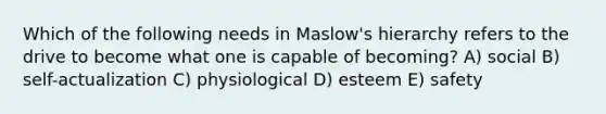 Which of the following needs in Maslow's hierarchy refers to the drive to become what one is capable of becoming? A) social B) self-actualization C) physiological D) esteem E) safety