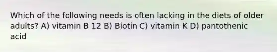 Which of the following needs is often lacking in the diets of older adults? A) vitamin B 12 B) Biotin C) vitamin K D) pantothenic acid