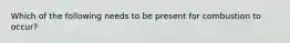 Which of the following needs to be present for combustion to occur?