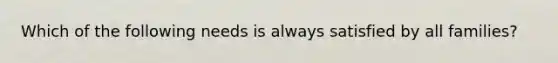 Which of the following needs is always satisfied by all families?