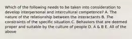 Which of the following needs to be taken into consideration to develop interpersonal and intercultural competence? A. The nature of the relationship between the interactants B. The constraints of the specific situation C. Behaviors that are deemed proper and suitable by the culture of people D. A & B E. All of the above