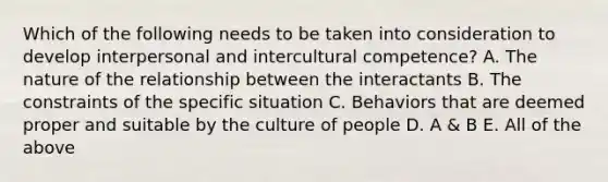 Which of the following needs to be taken into consideration to develop interpersonal and intercultural competence? A. The nature of the relationship between the interactants B. The constraints of the specific situation C. Behaviors that are deemed proper and suitable by the culture of people D. A & B E. All of the above