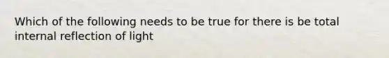 Which of the following needs to be true for there is be total internal reflection of light