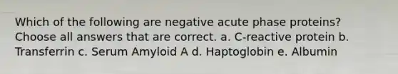 Which of the following are negative acute phase proteins? Choose all answers that are correct. a. C-reactive protein b. Transferrin c. Serum Amyloid A d. Haptoglobin e. Albumin