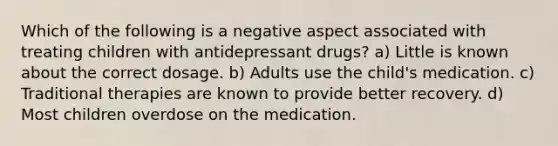 Which of the following is a negative aspect associated with treating children with antidepressant drugs? a) Little is known about the correct dosage. b) Adults use the child's medication. c) Traditional therapies are known to provide better recovery. d) Most children overdose on the medication.