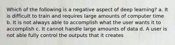 Which of the following is a negative aspect of deep learning? a. It is difficult to train and requires large amounts of computer time b. It is not always able to accomplish what the user wants it to accomplish c. It cannot handle large amounts of data d. A user is not able fully control the outputs that it creates