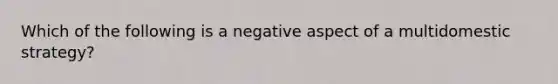 Which of the following is a negative aspect of a multidomestic strategy?