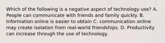 Which of the following is a negative aspect of technology use? A. People can communicate with friends and family quickly. B. Information online is easier to obtain C. communication online may create isolation from real-world friendships. D. Productivity can increase through the use of technology.