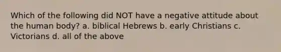 Which of the following did NOT have a negative attitude about the human body? a. biblical Hebrews b. early Christians c. Victorians d. all of the above