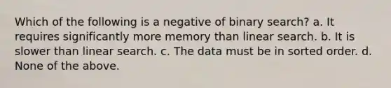 Which of the following is a negative of binary search? a. It requires significantly more memory than linear search. b. It is slower than linear search. c. The data must be in sorted order. d. None of the above.