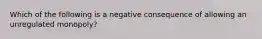 Which of the following is a negative consequence of allowing an unregulated monopoly?