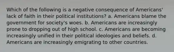 Which of the following is a negative consequence of Americans' lack of faith in their political institutions? a. Americans blame the government for society's woes. b. Americans are increasingly prone to dropping out of high school. c. Americans are becoming increasingly unified in their political ideologies and beliefs. d. Americans are increasingly emigrating to other countries.