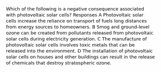 Which of the following is a negative consequence associated with photovoltaic solar cells? Responses A Photovoltaic solar cells increase the reliance on transport of fuels long distances from energy sources to homeowners. B Smog and ground-level ozone can be created from pollutants released from photovoltaic solar cells during electricity generation. C The manufacture of photovoltaic solar cells involves toxic metals that can be released into the environment. D The installation of photovoltaic solar cells on houses and other buildings can result in the release of chemicals that destroy stratospheric ozone.