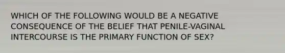 WHICH OF THE FOLLOWING WOULD BE A NEGATIVE CONSEQUENCE OF THE BELIEF THAT PENILE-VAGINAL INTERCOURSE IS THE PRIMARY FUNCTION OF SEX?