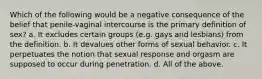 Which of the following would be a negative consequence of the belief that penile-vaginal intercourse is the primary definition of sex? a. It excludes certain groups (e.g. gays and lesbians) from the definition. b. It devalues other forms of sexual behavior. c. It perpetuates the notion that sexual response and orgasm are supposed to occur during penetration. d. All of the above.