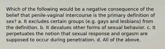 Which of the following would be a negative consequence of the belief that penile-vaginal intercourse is the primary definition of sex? a. It excludes certain groups (e.g. gays and lesbians) from the definition. b. It devalues other forms of sexual behavior. c. It perpetuates the notion that sexual response and orgasm are supposed to occur during penetration. d. All of the above.