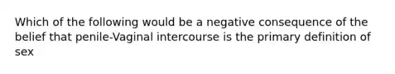 Which of the following would be a negative consequence of the belief that penile-Vaginal intercourse is the primary definition of sex