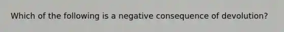 Which of the following is a negative consequence of devolution?